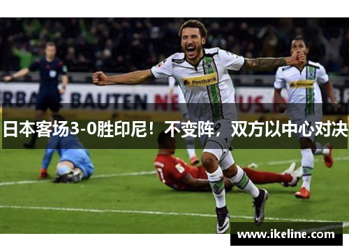 日本客场3-0胜印尼！不变阵，双方以中心对决