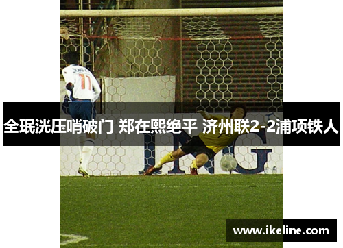 全珉洸压哨破门 郑在熙绝平 济州联2-2浦项铁人
