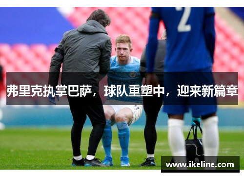 弗里克执掌巴萨，球队重塑中，迎来新篇章