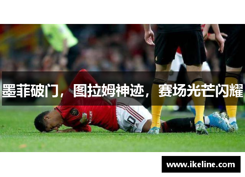 墨菲破门，图拉姆神迹，赛场光芒闪耀